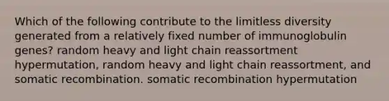 Which of the following contribute to the limitless diversity generated from a relatively fixed number of immunoglobulin genes? random heavy and light chain reassortment hypermutation, random heavy and light chain reassortment, and somatic recombination. somatic recombination hypermutation