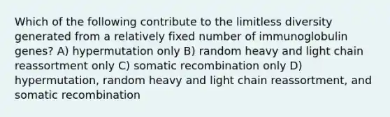 Which of the following contribute to the limitless diversity generated from a relatively fixed number of immunoglobulin genes? A) hypermutation only B) random heavy and light chain reassortment only C) somatic recombination only D) hypermutation, random heavy and light chain reassortment, and somatic recombination