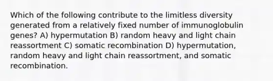 Which of the following contribute to the limitless diversity generated from a relatively fixed number of immunoglobulin genes? A) hypermutation B) random heavy and light chain reassortment C) somatic recombination D) hypermutation, random heavy and light chain reassortment, and somatic recombination.