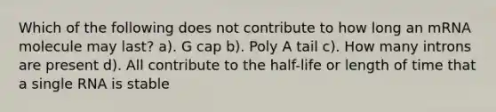 Which of the following does not contribute to how long an mRNA molecule may last? a). G cap b). Poly A tail c). How many introns are present d). All contribute to the half-life or length of time that a single RNA is stable