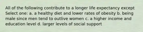 All of the following contribute to a longer life expectancy except Select one: a. a healthy diet and lower rates of obesity b. being male since men tend to outlive women c. a higher income and education level d. larger levels of social support