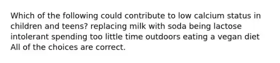 Which of the following could contribute to low calcium status in children and teens? replacing milk with soda being lactose intolerant spending too little time outdoors eating a vegan diet All of the choices are correct.