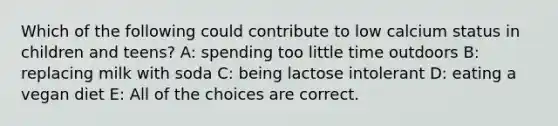 Which of the following could contribute to low calcium status in children and teens? A: spending too little time outdoors B: replacing milk with soda C: being lactose intolerant D: eating a vegan diet E: All of the choices are correct.