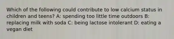 Which of the following could contribute to low calcium status in children and teens? A: spending too little time outdoors B: replacing milk with soda C: being lactose intolerant D: eating a vegan diet