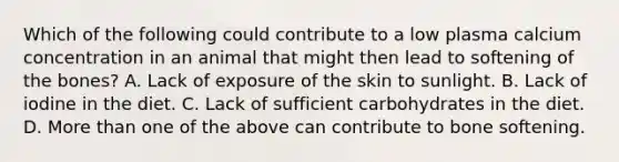 Which of the following could contribute to a low plasma calcium concentration in an animal that might then lead to softening of the bones? A. Lack of exposure of the skin to sunlight. B. Lack of iodine in the diet. C. Lack of sufficient carbohydrates in the diet. D. More than one of the above can contribute to bone softening.