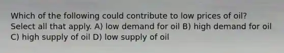 Which of the following could contribute to low prices of oil? Select all that apply. A) low demand for oil B) high demand for oil C) high supply of oil D) low supply of oil