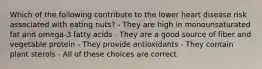 Which of the following contribute to the lower heart disease risk associated with eating nuts? - They are high in monounsaturated fat and omega-3 fatty acids - They are a good source of fiber and vegetable protein - They provide antioxidants - They contain plant sterols - All of these choices are correct