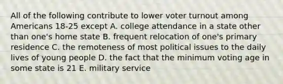 All of the following contribute to lower voter turnout among Americans 18-25 except A. college attendance in a state other than one's home state B. frequent relocation of one's primary residence C. the remoteness of most political issues to the daily lives of young people D. the fact that the minimum voting age in some state is 21 E. military service