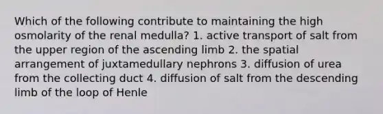 Which of the following contribute to maintaining the high osmolarity of the renal medulla? 1. active transport of salt from the upper region of the ascending limb 2. the spatial arrangement of juxtamedullary nephrons 3. diffusion of urea from the collecting duct 4. diffusion of salt from the descending limb of the loop of Henle