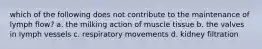 which of the following does not contribute to the maintenance of lymph flow? a. the milking action of muscle tissue b. the valves in lymph vessels c. respiratory movements d. kidney filtration