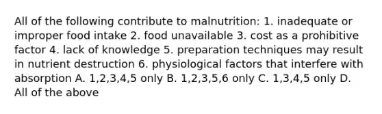 All of the following contribute to malnutrition: 1. inadequate or improper food intake 2. food unavailable 3. cost as a prohibitive factor 4. lack of knowledge 5. preparation techniques may result in nutrient destruction 6. physiological factors that interfere with absorption A. 1,2,3,4,5 only B. 1,2,3,5,6 only C. 1,3,4,5 only D. All of the above