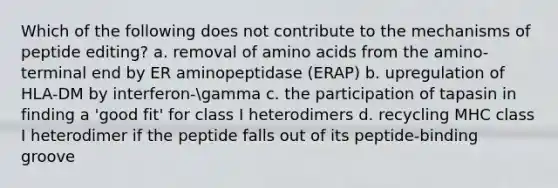 Which of the following does not contribute to the mechanisms of peptide editing? a. removal of amino acids from the amino-terminal end by ER aminopeptidase (ERAP) b. upregulation of HLA-DM by interferon-gamma c. the participation of tapasin in finding a 'good fit' for class I heterodimers d. recycling MHC class I heterodimer if the peptide falls out of its peptide-binding groove