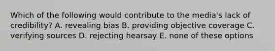 Which of the following would contribute to the media's lack of credibility? A. revealing bias B. providing objective coverage C. verifying sources D. rejecting hearsay E. none of these options