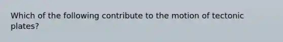 Which of the following contribute to the motion of tectonic plates?