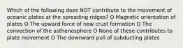 Which of the following does NOT contribute to the movement of oceanic plates at the spreading ridges? O Magnetic orientation of plates O The upward force of new crust formation O The convection of the asthenosphere O None of these contributes to plate movement O The downward pull of subducting plates