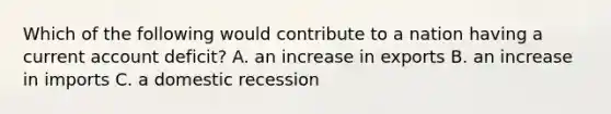 Which of the following would contribute to a nation having a current account deficit? A. an increase in exports B. an increase in imports C. a domestic recession