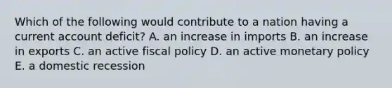 Which of the following would contribute to a nation having a current account deficit? A. an increase in imports B. an increase in exports C. an active fiscal policy D. an active monetary policy E. a domestic recession