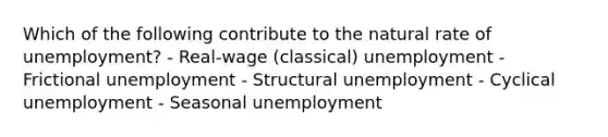 Which of the following contribute to the natural rate of unemployment? - Real-wage (classical) unemployment - Frictional unemployment - Structural unemployment - Cyclical unemployment - Seasonal unemployment