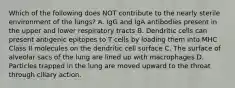 Which of the following does NOT contribute to the nearly sterile environment of the lungs? A. IgG and IgA antibodies present in the upper and lower respiratory tracts B. Dendritic cells can present antigenic epitopes to T cells by loading them into MHC Class II molecules on the dendritic cell surface C. The surface of alveolar sacs of the lung are lined up with macrophages D. Particles trapped in the lung are moved upward to the throat through ciliary action.