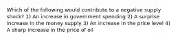 Which of the following would contribute to a negative supply shock? 1) An increase in government spending 2) A surprise increase in the money supply 3) An increase in the price level 4) A sharp increase in the price of oil