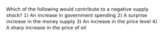 Which of the following would contribute to a negative supply shock? 1) An increase in government spending 2) A surprise increase in the money supply 3) An increase in the price level 4) A sharp increase in the price of oil