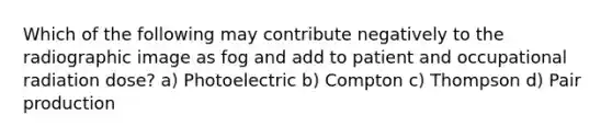 Which of the following may contribute negatively to the radiographic image as fog and add to patient and occupational radiation dose? a) Photoelectric b) Compton c) Thompson d) Pair production