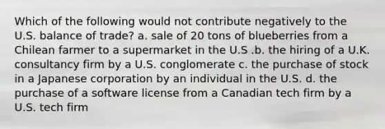 Which of the following would not contribute negatively to the U.S. balance of trade? a. sale of 20 tons of blueberries from a Chilean farmer to a supermarket in the U.S .b. the hiring of a U.K. consultancy firm by a U.S. conglomerate c. the purchase of stock in a Japanese corporation by an individual in the U.S. d. the purchase of a software license from a Canadian tech firm by a U.S. tech firm