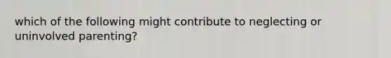 which of the following might contribute to neglecting or uninvolved parenting?