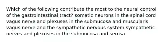 Which of the following contribute the most to the neural control of the gastrointestinal tract? somatic neurons in <a href='https://www.questionai.com/knowledge/kkAfzcJHuZ-the-spinal-cord' class='anchor-knowledge'>the spinal cord</a> vagus nerve and plexuses in the submucosa and muscularis vagus nerve and the sympathetic <a href='https://www.questionai.com/knowledge/kThdVqrsqy-nervous-system' class='anchor-knowledge'>nervous system</a> sympathetic nerves and plexuses in the submucosa and serosa