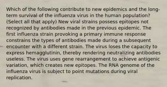 Which of the following contribute to new epidemics and the long-term survival of the influenza virus in the human population? (Select all that apply) New viral strains possess epitopes not recognized by antibodies made in the previous epidemic. The first influenza strain provoking a primary immune response constrains the types of antibodies made during a subsequent encounter with a different strain. The virus loses the capacity to express hemagglutinin, thereby rendering neutralizing antibodies useless. The virus uses gene rearrangement to achieve antigenic variation, which creates new epitopes. The RNA genome of the influenza virus is subject to point mutations during viral replication.