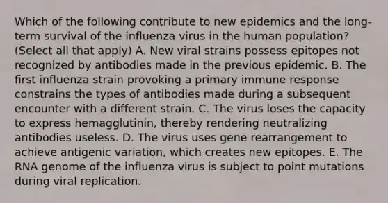 Which of the following contribute to new epidemics and the long-term survival of the influenza virus in the human population? (Select all that apply) A. New viral strains possess epitopes not recognized by antibodies made in the previous epidemic. B. The first influenza strain provoking a primary immune response constrains the types of antibodies made during a subsequent encounter with a different strain. C. The virus loses the capacity to express hemagglutinin, thereby rendering neutralizing antibodies useless. D. The virus uses gene rearrangement to achieve antigenic variation, which creates new epitopes. E. The RNA genome of the influenza virus is subject to point mutations during viral replication.