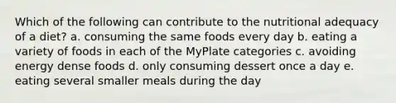 Which of the following can contribute to the nutritional adequacy of a diet? a. consuming the same foods every day b. eating a variety of foods in each of the MyPlate categories c. avoiding energy dense foods d. only consuming dessert once a day e. eating several smaller meals during the day