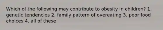 Which of the following may contribute to obesity in children? 1. genetic tendencies 2. family pattern of overeating 3. poor food choices 4. all of these