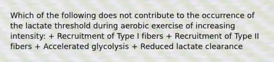 Which of the following does not contribute to the occurrence of the lactate threshold during aerobic exercise of increasing intensity: + Recruitment of Type I fibers + Recruitment of Type II fibers + Accelerated glycolysis + Reduced lactate clearance