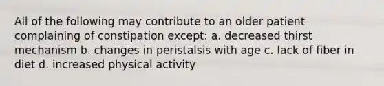 All of the following may contribute to an older patient complaining of constipation except: a. decreased thirst mechanism b. changes in peristalsis with age c. lack of fiber in diet d. increased physical activity