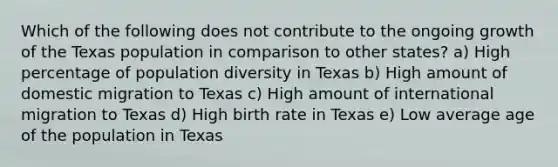 Which of the following does not contribute to the ongoing growth of the Texas population in comparison to other states? a) High percentage of population diversity in Texas b) High amount of domestic migration to Texas c) High amount of international migration to Texas d) High birth rate in Texas e) Low average age of the population in Texas