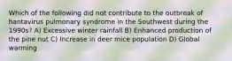 Which of the following did not contribute to the outbreak of hantavirus pulmonary syndrome in the Southwest during the 1990s? A) Excessive winter rainfall B) Enhanced production of the pine nut C) Increase in deer mice population D) Global warming