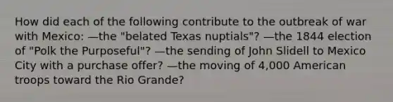 How did each of the following contribute to the outbreak of war with Mexico: —the "belated Texas nuptials"? —the 1844 election of "Polk the Purposeful"? —the sending of John Slidell to Mexico City with a purchase offer? —the moving of 4,000 American troops toward the Rio Grande?