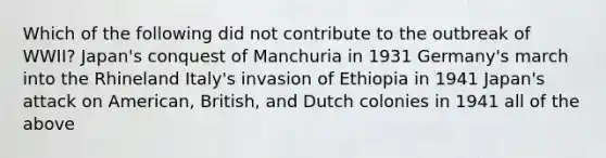 Which of the following did not contribute to the outbreak of WWII? Japan's conquest of Manchuria in 1931 Germany's march into the Rhineland Italy's invasion of Ethiopia in 1941 Japan's attack on American, British, and Dutch colonies in 1941 all of the above