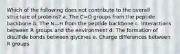 Which of the following does not contribute to the overall structure of proteins? a. The C=O groups from the peptide backbone b. The N—H from the peptide backbone c. Interactions between R groups and the environment d. The formation of disulfide bonds between glycines e. Charge differences between R groups