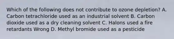 Which of the following does not contribute to ozone depletion? A. Carbon tetrachloride used as an industrial solvent B. Carbon dioxide used as a dry cleaning solvent C. Halons used a fire retardants Wrong D. Methyl bromide used as a pesticide