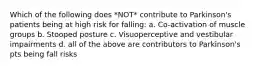 Which of the following does *NOT* contribute to Parkinson's patients being at high risk for falling: a. Co-activation of muscle groups b. Stooped posture c. Visuoperceptive and vestibular impairments d. all of the above are contributors to Parkinson's pts being fall risks