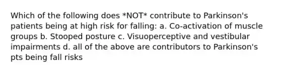 Which of the following does *NOT* contribute to Parkinson's patients being at high risk for falling: a. Co-activation of muscle groups b. Stooped posture c. Visuoperceptive and vestibular impairments d. all of the above are contributors to Parkinson's pts being fall risks