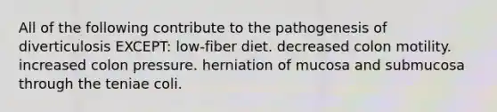 All of the following contribute to the pathogenesis of diverticulosis EXCEPT: low-fiber diet. decreased colon motility. increased colon pressure. herniation of mucosa and submucosa through the teniae coli.