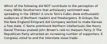 Which of the following did NOT contribute to the perception of many White Southerners that antislavery sentiment was spreading in the 1850s? A Uncle Tom's Cabin drew enthusiastic audiences of Northern readers and theatergoers. B Groups like the New England Emigrant Aid Company worked to make Kansas a free state. C Some prominent Northern intellectuals like Henry David Thoreau praised John Brown's raid on Harpers Ferry. D The Republican Party attracted an increasing number of supporters. E Congress voted to end the interstate slave trade.