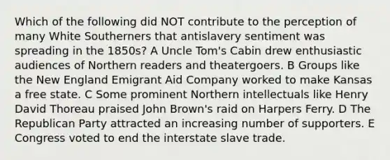 Which of the following did NOT contribute to the perception of many White Southerners that antislavery sentiment was spreading in the 1850s? A Uncle Tom's Cabin drew enthusiastic audiences of Northern readers and theatergoers. B Groups like the New England Emigrant Aid Company worked to make Kansas a free state. C Some prominent Northern intellectuals like Henry David Thoreau praised John Brown's raid on Harpers Ferry. D The Republican Party attracted an increasing number of supporters. E Congress voted to end the interstate slave trade.