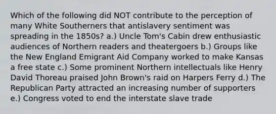 Which of the following did NOT contribute to the perception of many White Southerners that antislavery sentiment was spreading in the 1850s? a.) Uncle Tom's Cabin drew enthusiastic audiences of Northern readers and theatergoers b.) Groups like the New England Emigrant Aid Company worked to make Kansas a free state c.) Some prominent Northern intellectuals like Henry David Thoreau praised John Brown's raid on Harpers Ferry d.) The Republican Party attracted an increasing number of supporters e.) Congress voted to end the interstate slave trade