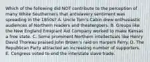 Which of the following did NOT contribute to the perception of many White Southerners that antislavery sentiment was spreading in the 1850s? A. Uncle Tom's Cabin drew enthusiastic audiences of Northern readers and theatergoers. B. Groups like the New England Emigrant Aid Company worked to make Kansas a free state. C. Some prominent Northern intellectuals like Henry David Thoreau praised John Brown's raid on Harpers Ferry. D. The Republican Party attracted an increasing number of supporters. E. Congress voted to end the interstate slave trade.