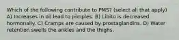 Which of the following contribute to PMS? (select all that apply) A) Increases in oil lead to pimples. B) Libito is decreased hormonally. C) Cramps are caused by prostaglandins. D) Water retention swells the ankles and the thighs.