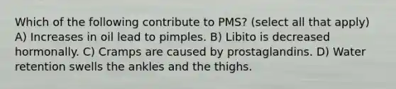 Which of the following contribute to PMS? (select all that apply) A) Increases in oil lead to pimples. B) Libito is decreased hormonally. C) Cramps are caused by prostaglandins. D) Water retention swells the ankles and the thighs.